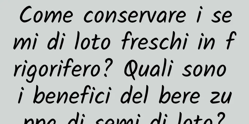 Come conservare i semi di loto freschi in frigorifero? Quali sono i benefici del bere zuppa di semi di loto?
