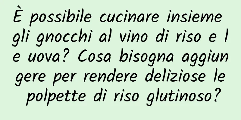 È possibile cucinare insieme gli gnocchi al vino di riso e le uova? Cosa bisogna aggiungere per rendere deliziose le polpette di riso glutinoso?