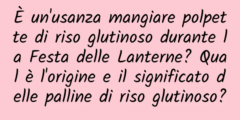 È un'usanza mangiare polpette di riso glutinoso durante la Festa delle Lanterne? Qual è l'origine e il significato delle palline di riso glutinoso?