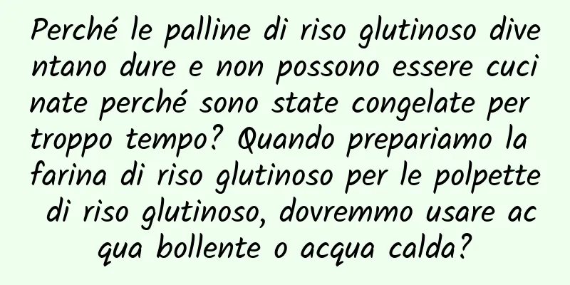 Perché le palline di riso glutinoso diventano dure e non possono essere cucinate perché sono state congelate per troppo tempo? Quando prepariamo la farina di riso glutinoso per le polpette di riso glutinoso, dovremmo usare acqua bollente o acqua calda?