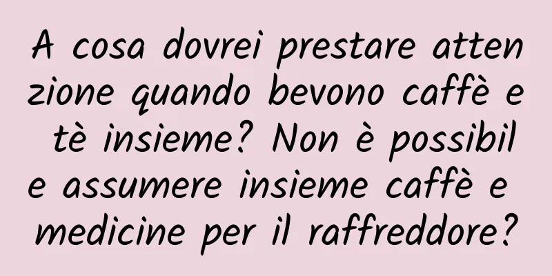 A cosa dovrei prestare attenzione quando bevono caffè e tè insieme? Non è possibile assumere insieme caffè e medicine per il raffreddore?