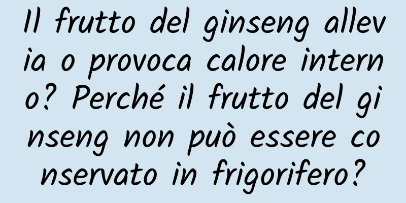 Il frutto del ginseng allevia o provoca calore interno? Perché il frutto del ginseng non può essere conservato in frigorifero?