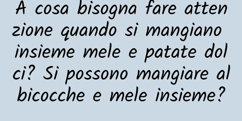 A cosa bisogna fare attenzione quando si mangiano insieme mele e patate dolci? Si possono mangiare albicocche e mele insieme?