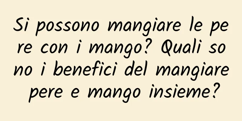 Si possono mangiare le pere con i mango? Quali sono i benefici del mangiare pere e mango insieme?