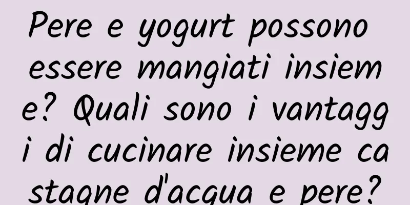 Pere e yogurt possono essere mangiati insieme? Quali sono i vantaggi di cucinare insieme castagne d'acqua e pere?