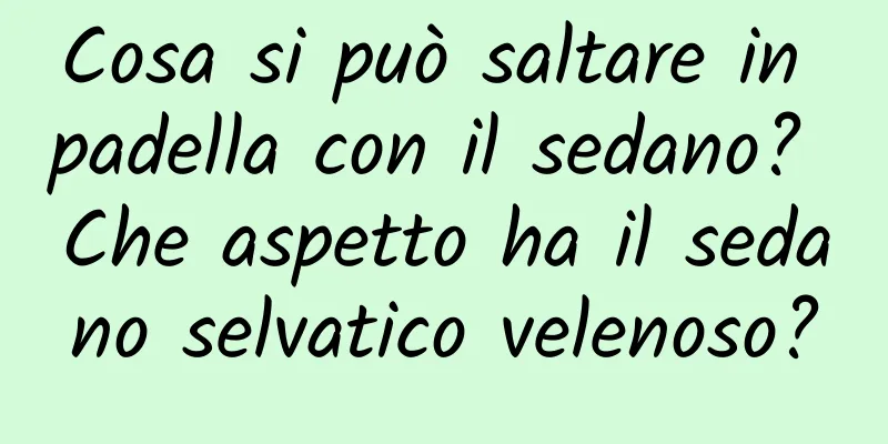 Cosa si può saltare in padella con il sedano? Che aspetto ha il sedano selvatico velenoso?