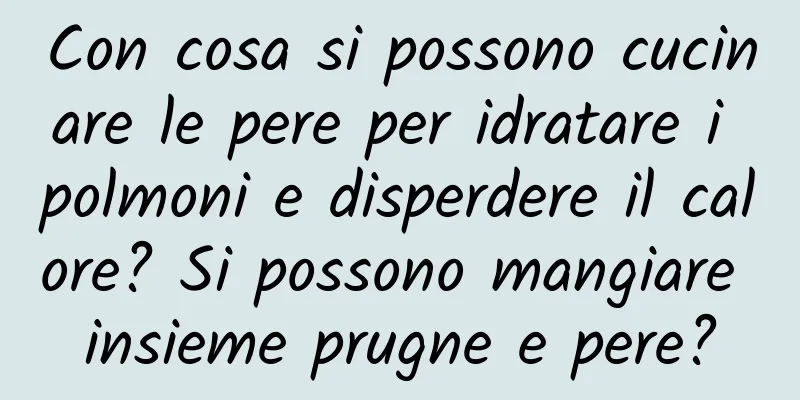 Con cosa si possono cucinare le pere per idratare i polmoni e disperdere il calore? Si possono mangiare insieme prugne e pere?