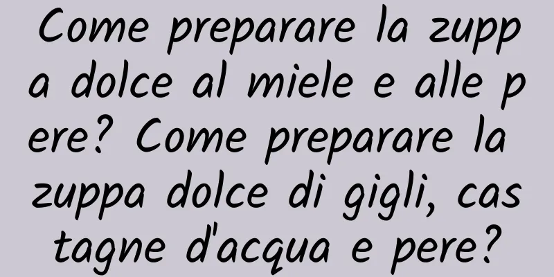 Come preparare la zuppa dolce al miele e alle pere? Come preparare la zuppa dolce di gigli, castagne d'acqua e pere?