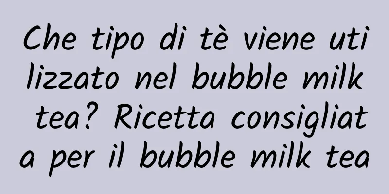 Che tipo di tè viene utilizzato nel bubble milk tea? Ricetta consigliata per il bubble milk tea