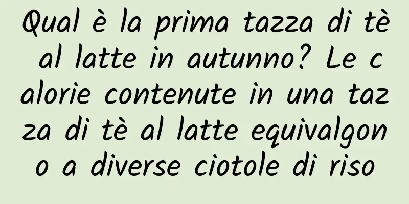 Qual è la prima tazza di tè al latte in autunno? Le calorie contenute in una tazza di tè al latte equivalgono a diverse ciotole di riso