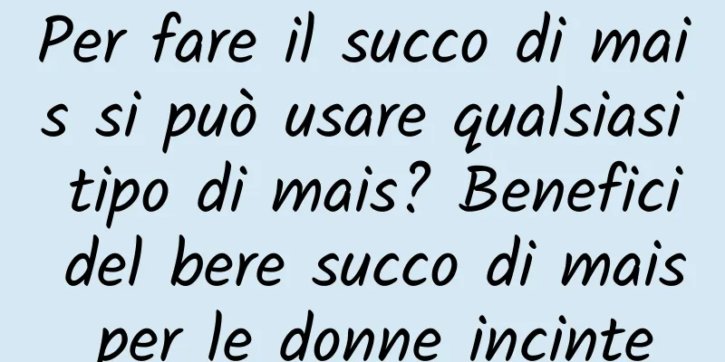 Per fare il succo di mais si può usare qualsiasi tipo di mais? Benefici del bere succo di mais per le donne incinte
