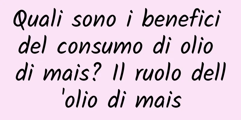 Quali sono i benefici del consumo di olio di mais? Il ruolo dell'olio di mais