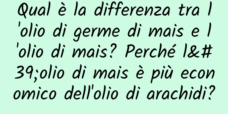 Qual è la differenza tra l'olio di germe di mais e l'olio di mais? Perché l'olio di mais è più economico dell'olio di arachidi?