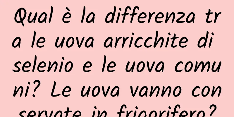 Qual è la differenza tra le uova arricchite di selenio e le uova comuni? Le uova vanno conservate in frigorifero?