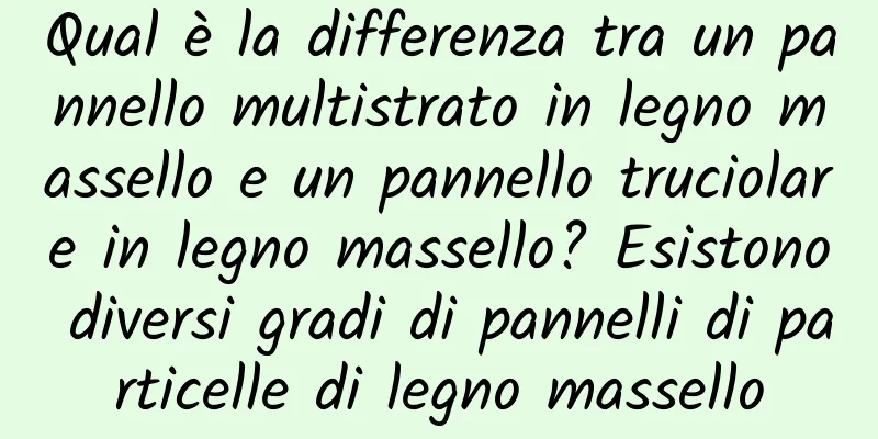 Qual è la differenza tra un pannello multistrato in legno massello e un pannello truciolare in legno massello? Esistono diversi gradi di pannelli di particelle di legno massello
