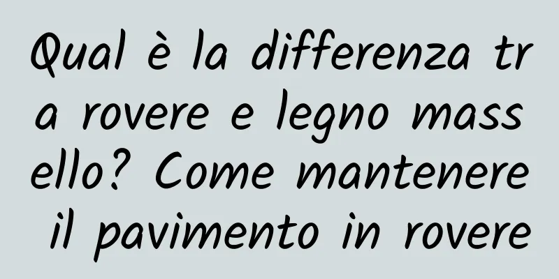 Qual è la differenza tra rovere e legno massello? Come mantenere il pavimento in rovere