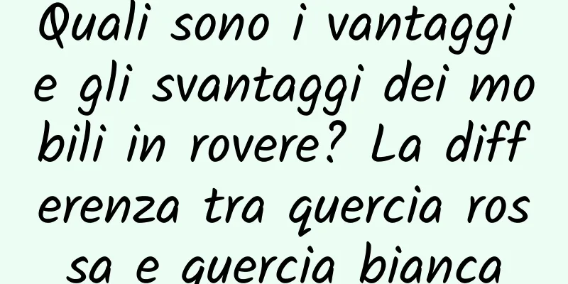 Quali sono i vantaggi e gli svantaggi dei mobili in rovere? La differenza tra quercia rossa e quercia bianca
