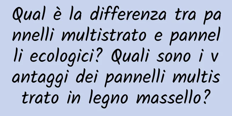 Qual è la differenza tra pannelli multistrato e pannelli ecologici? Quali sono i vantaggi dei pannelli multistrato in legno massello?