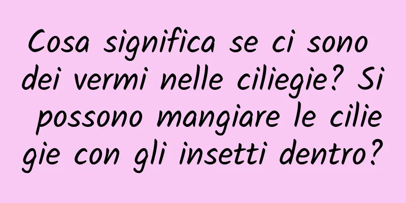 Cosa significa se ci sono dei vermi nelle ciliegie? Si possono mangiare le ciliegie con gli insetti dentro?