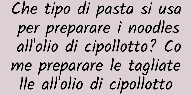 Che tipo di pasta si usa per preparare i noodles all'olio di cipollotto? Come preparare le tagliatelle all'olio di cipollotto