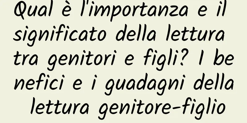Qual è l'importanza e il significato della lettura tra genitori e figli? I benefici e i guadagni della lettura genitore-figlio