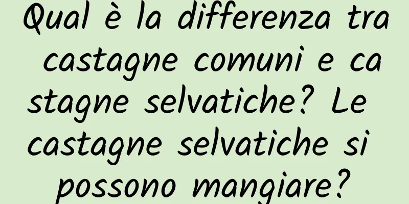 Qual è la differenza tra castagne comuni e castagne selvatiche? Le castagne selvatiche si possono mangiare?
