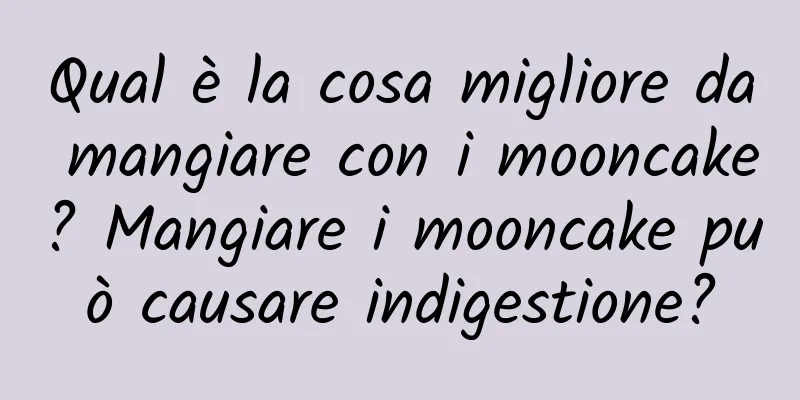 Qual è la cosa migliore da mangiare con i mooncake? Mangiare i mooncake può causare indigestione?