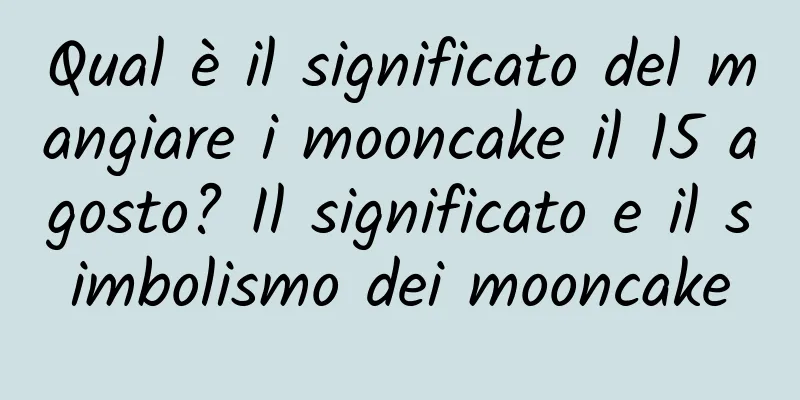 Qual è il significato del mangiare i mooncake il 15 agosto? Il significato e il simbolismo dei mooncake