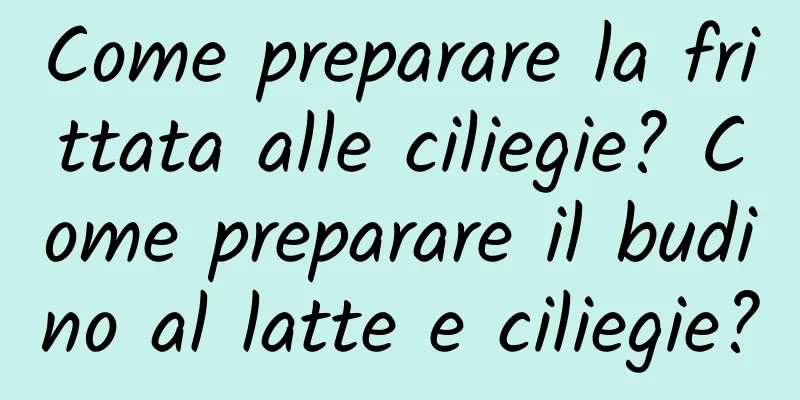 Come preparare la frittata alle ciliegie? Come preparare il budino al latte e ciliegie?