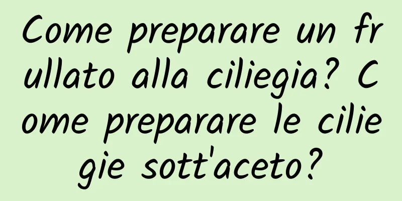 Come preparare un frullato alla ciliegia? Come preparare le ciliegie sott'aceto?