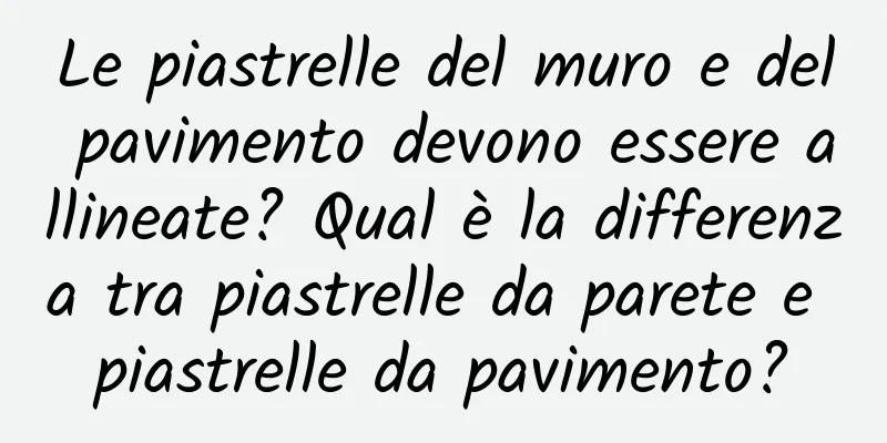 Le piastrelle del muro e del pavimento devono essere allineate? Qual è la differenza tra piastrelle da parete e piastrelle da pavimento?