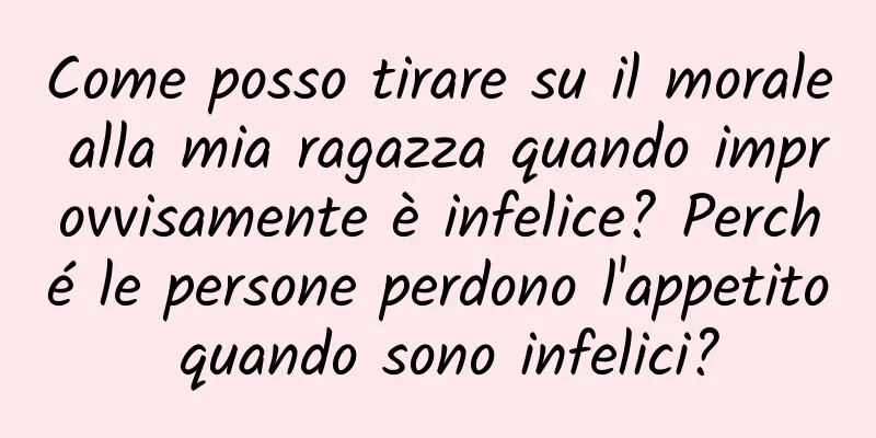 Come posso tirare su il morale alla mia ragazza quando improvvisamente è infelice? Perché le persone perdono l'appetito quando sono infelici?