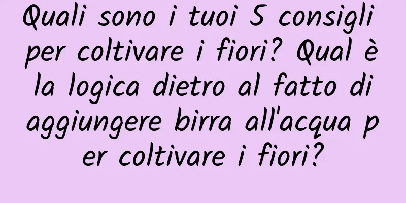 Quali sono i tuoi 5 consigli per coltivare i fiori? Qual è la logica dietro al fatto di aggiungere birra all'acqua per coltivare i fiori?
