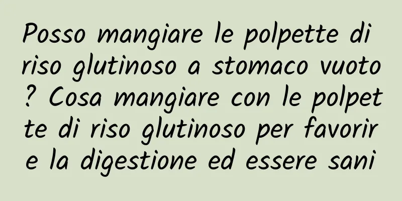 Posso mangiare le polpette di riso glutinoso a stomaco vuoto? Cosa mangiare con le polpette di riso glutinoso per favorire la digestione ed essere sani