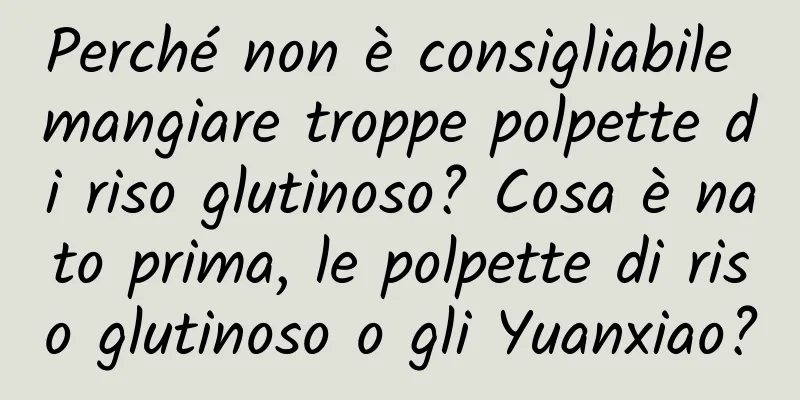 Perché non è consigliabile mangiare troppe polpette di riso glutinoso? Cosa è nato prima, le polpette di riso glutinoso o gli Yuanxiao?