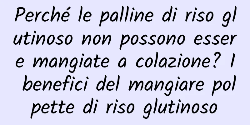 Perché le palline di riso glutinoso non possono essere mangiate a colazione? I benefici del mangiare polpette di riso glutinoso