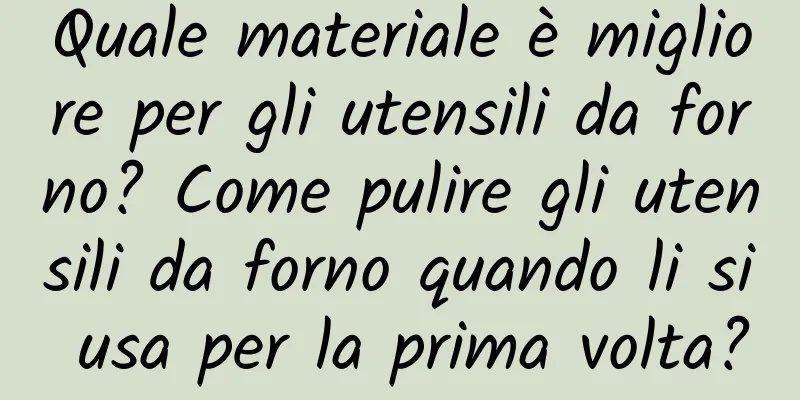 Quale materiale è migliore per gli utensili da forno? Come pulire gli utensili da forno quando li si usa per la prima volta?