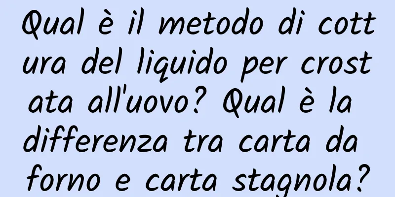 Qual è il metodo di cottura del liquido per crostata all'uovo? Qual è la differenza tra carta da forno e carta stagnola?