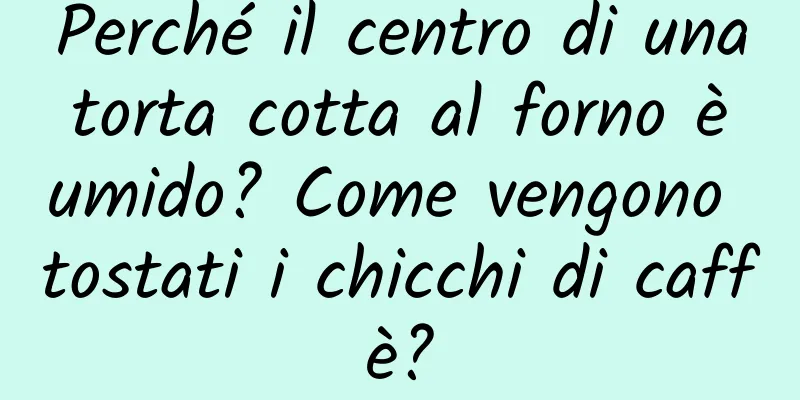 Perché il centro di una torta cotta al forno è umido? Come vengono tostati i chicchi di caffè?