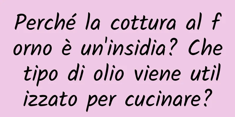 Perché la cottura al forno è un'insidia? Che tipo di olio viene utilizzato per cucinare?