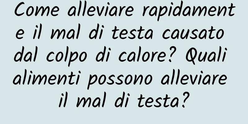 Come alleviare rapidamente il mal di testa causato dal colpo di calore? Quali alimenti possono alleviare il mal di testa?