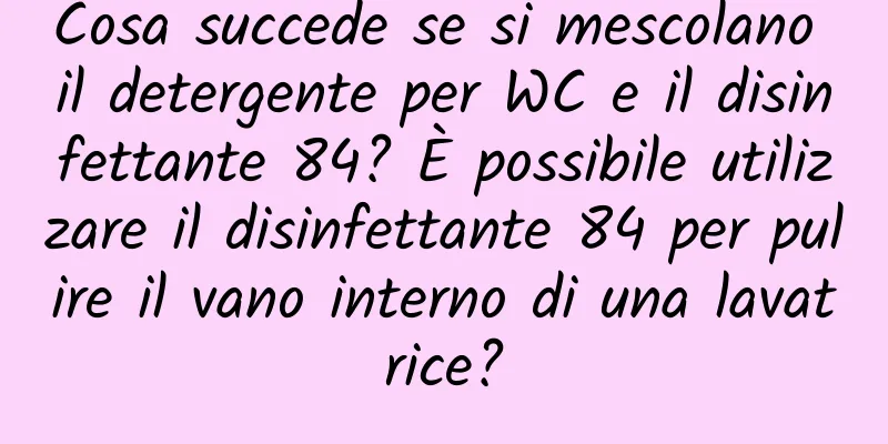 Cosa succede se si mescolano il detergente per WC e il disinfettante 84? È possibile utilizzare il disinfettante 84 per pulire il vano interno di una lavatrice?