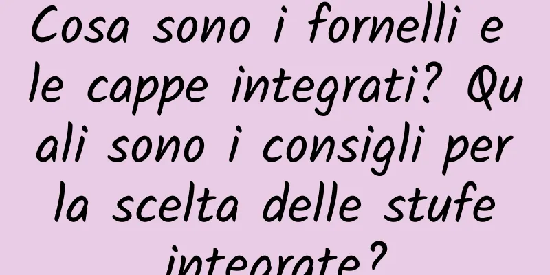 Cosa sono i fornelli e le cappe integrati? Quali sono i consigli per la scelta delle stufe integrate?