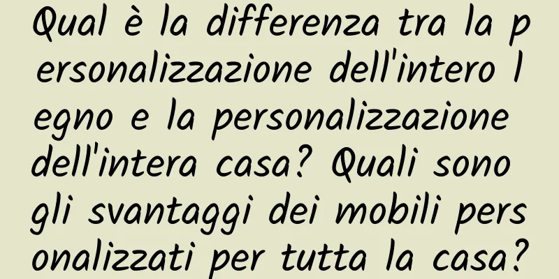 Qual è la differenza tra la personalizzazione dell'intero legno e la personalizzazione dell'intera casa? Quali sono gli svantaggi dei mobili personalizzati per tutta la casa?
