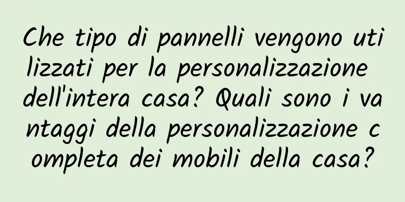Che tipo di pannelli vengono utilizzati per la personalizzazione dell'intera casa? Quali sono i vantaggi della personalizzazione completa dei mobili della casa?