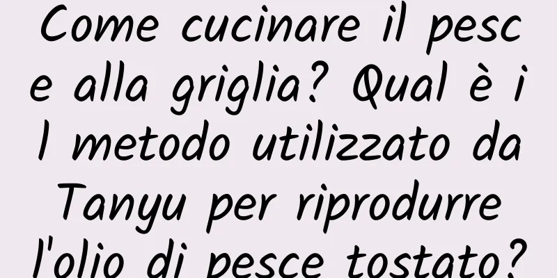 Come cucinare il pesce alla griglia? Qual è il metodo utilizzato da Tanyu per riprodurre l'olio di pesce tostato?