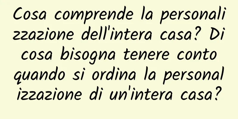 Cosa comprende la personalizzazione dell'intera casa? Di cosa bisogna tenere conto quando si ordina la personalizzazione di un'intera casa?