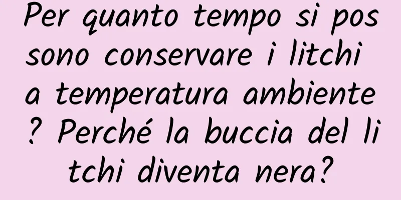 Per quanto tempo si possono conservare i litchi a temperatura ambiente? Perché la buccia del litchi diventa nera?