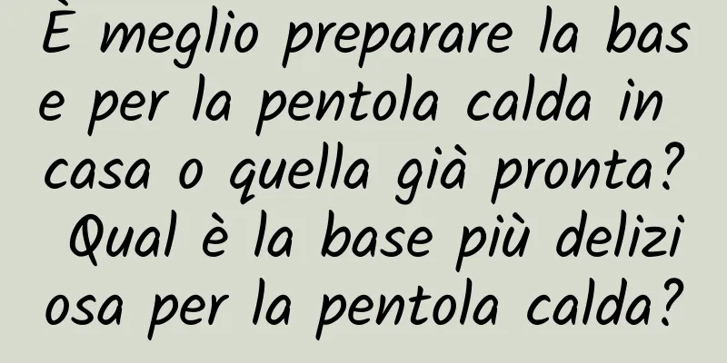 È meglio preparare la base per la pentola calda in casa o quella già pronta? Qual è la base più deliziosa per la pentola calda?