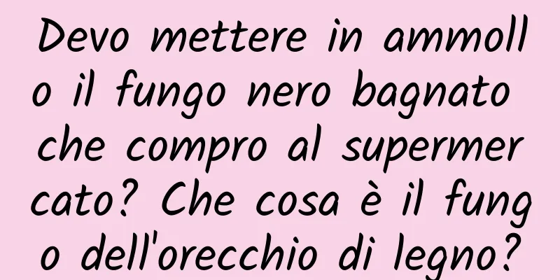 Devo mettere in ammollo il fungo nero bagnato che compro al supermercato? Che cosa è il fungo dell'orecchio di legno?